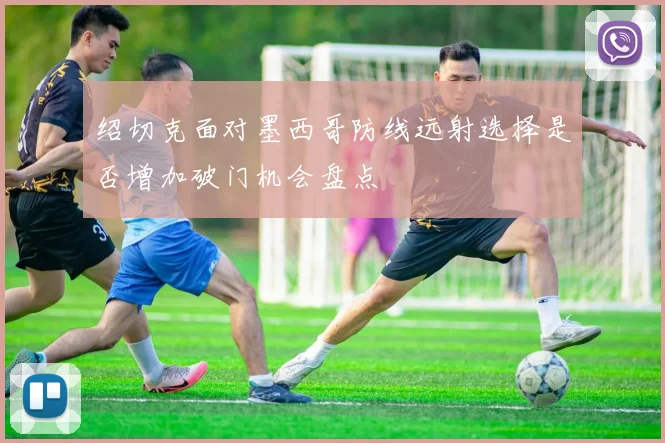 绍切克面对墨西哥防线远射选择是否增加破门机会盘点