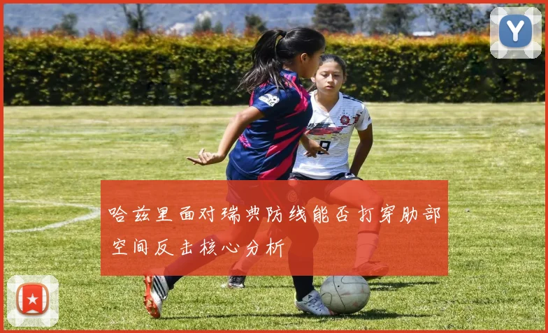 哈兹里面对瑞典防线能否打穿肋部空间反击核心分析