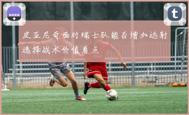 皮亚尼奇面对瑞士队能否增加远射选择战术价值看点
