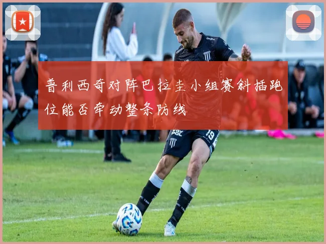 普利西奇对阵巴拉圭小组赛斜插跑位能否牵动整条防线