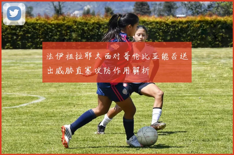 法伊祖拉耶夫面对哥伦比亚能否送出威胁直塞攻防作用解析
