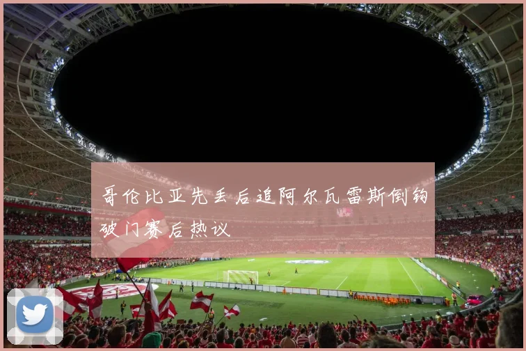 哥伦比亚先丢后追阿尔瓦雷斯倒钩破门赛后热议