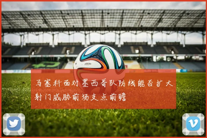 马塞科面对墨西哥队防线能否扩大射门威胁前场支点前瞻