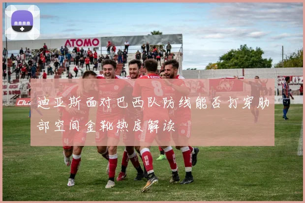 迪亚斯面对巴西队防线能否打穿肋部空间金靴热度解读