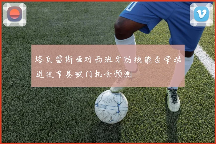 塔瓦雷斯面对西班牙防线能否带动进攻节奏破门机会预测