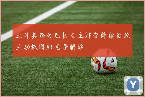 土耳其面对巴拉圭主帅变阵能否抢主动权同组竞争解读