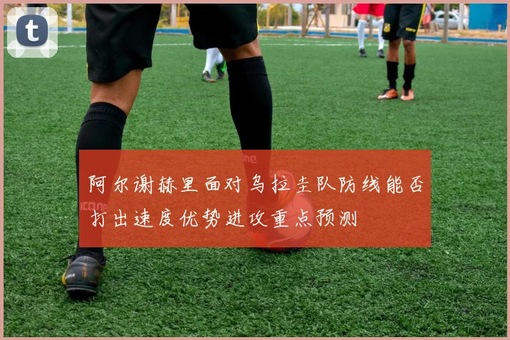 阿尔谢赫里面对乌拉圭队防线能否打出速度优势进攻重点预测