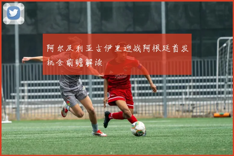阿尔及利亚古伊里迎战阿根廷首发机会前瞻解读