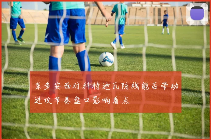 京多安面对科特迪瓦防线能否带动进攻节奏盘口影响看点