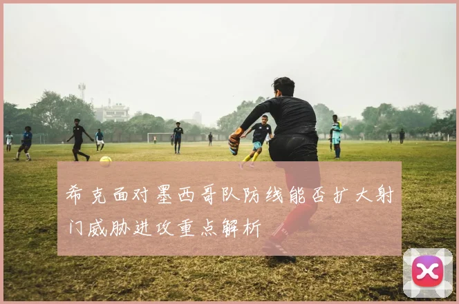 希克面对墨西哥队防线能否扩大射门威胁进攻重点解析