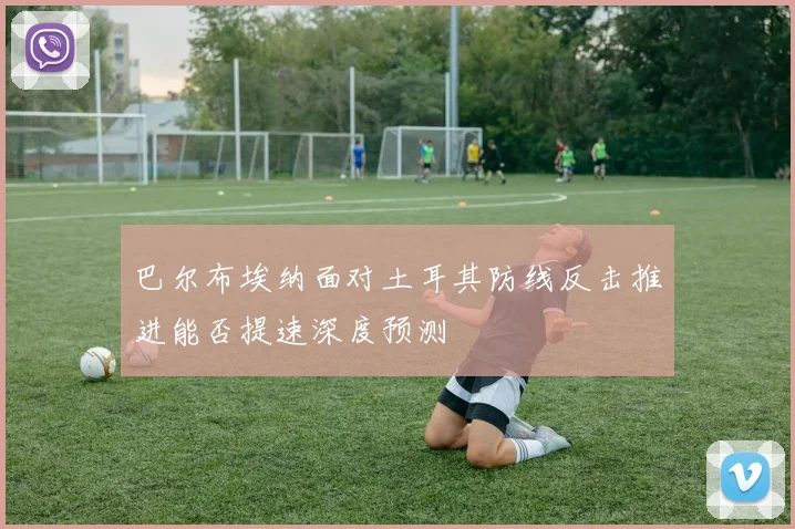巴尔布埃纳面对土耳其防线反击推进能否提速深度预测