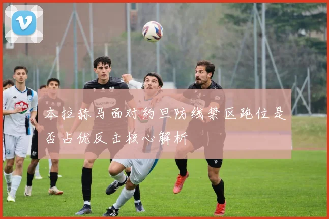 本拉赫马面对约旦防线禁区跑位是否占优反击核心解析