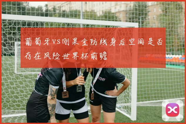 葡萄牙vs刚果金防线身后空间是否存在风险世界杯前瞻
