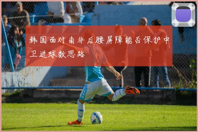 韩国面对南非后腰屏障能否保护中卫进球数思路