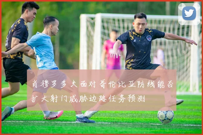 肖穆罗多夫面对哥伦比亚防线能否扩大射门威胁边路任务预测