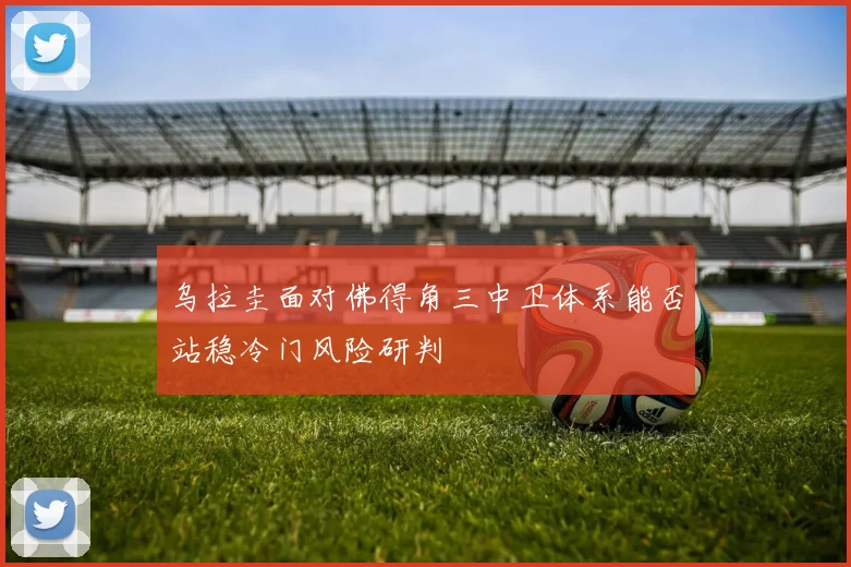 乌拉圭面对佛得角三中卫体系能否站稳冷门风险研判