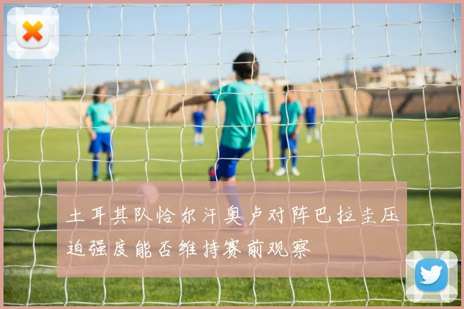 土耳其队恰尔汗奥卢对阵巴拉圭压迫强度能否维持赛前观察