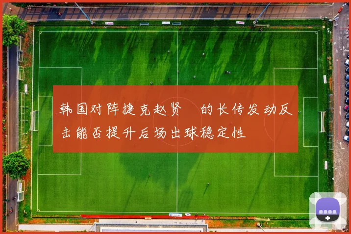 韩国对阵捷克赵贤祐的长传发动反击能否提升后场出球稳定性