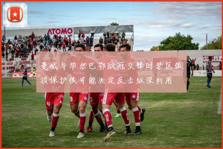 曼城与毕尔巴鄂欧冠交锋时禁区弧顶保护很可能决定反击纵深利用