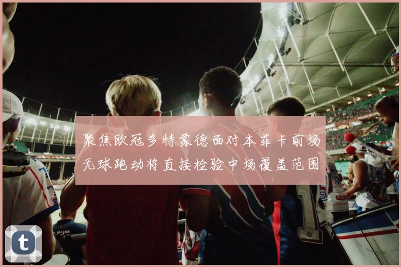 聚焦欧冠多特蒙德面对本菲卡前场无球跑动将直接检验中场覆盖范围
