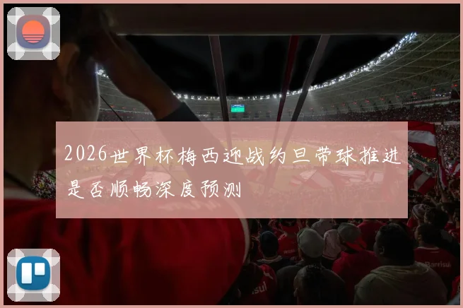 2026世界杯梅西迎战约旦带球推进是否顺畅深度预测