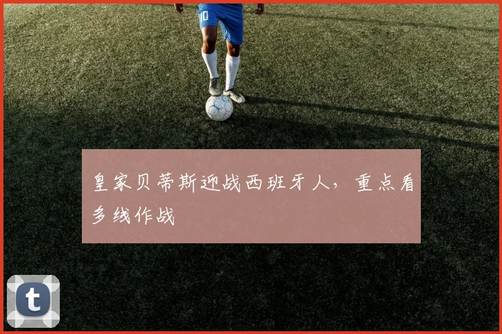 皇家贝蒂斯迎战西班牙人,重点看多线作战
