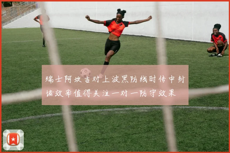 瑞士阿坎吉对上波黑防线时传中封堵效率值得关注一对一防守效果