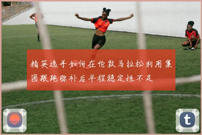 精英选手如何在伦敦马拉松利用集团跟跑弥补后半程稳定性不足