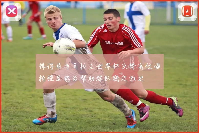 佛得角与乌拉圭世界杯交锋高位逼抢强度能否帮助球队稳定推进