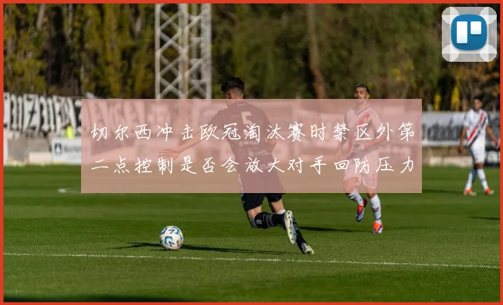 切尔西冲击欧冠淘汰赛时禁区外第二点控制是否会放大对手回防压力