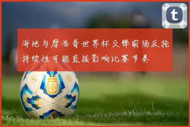 海地与摩洛哥世界杯交锋前场反抢持续性可能直接影响比赛节奏