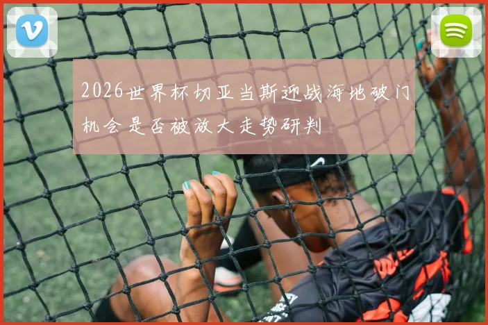 2026世界杯切亚当斯迎战海地破门机会是否被放大走势研判
