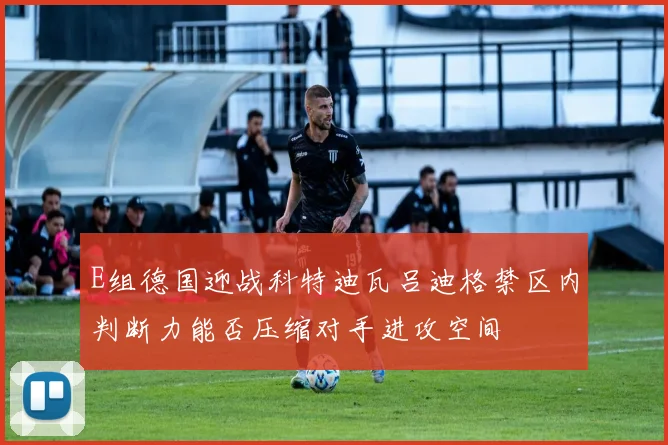 E组德国迎战科特迪瓦吕迪格禁区内判断力能否压缩对手进攻空间