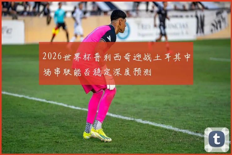 2026世界杯普利西奇迎战土耳其中场串联能否稳定深度预测