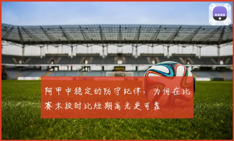 阿甲中稳定的防守纪律，为何在比赛末段时比短期高光更可靠