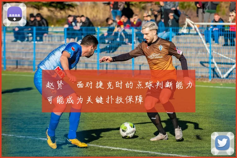 赵贤祐面对捷克时的点球判断能力可能成为关键扑救保障