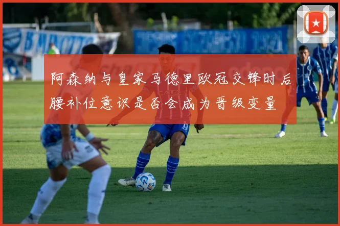 阿森纳与皇家马德里欧冠交锋时后腰补位意识是否会成为晋级变量