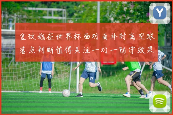 金玟哉在世界杯面对南非时高空球落点判断值得关注一对一防守效果