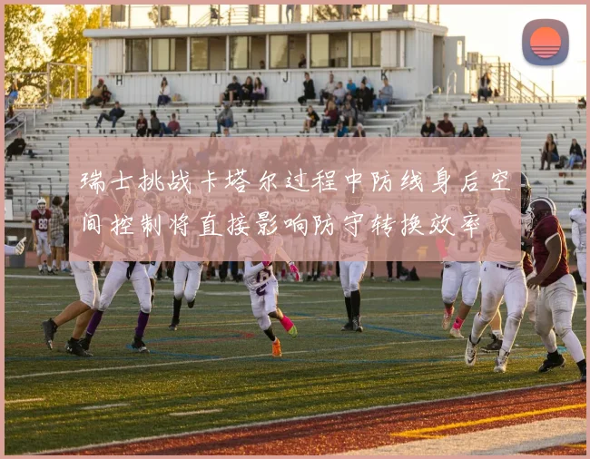 瑞士挑战卡塔尔过程中防线身后空间控制将直接影响防守转换效率